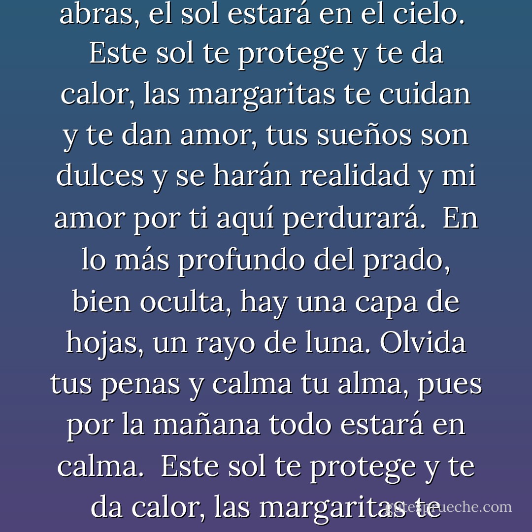 En lo más profundo del prado, allí, bajo el sauce,<br />hay un lecho de hierba, una almohada verde suave;<br />recuéstate en ella, cierra los ojos sin miedo<br />y, cuando los abras, el sol estará en el cielo.<br /><br />Este sol te protege y te da calor,<br />las margaritas te cuidan y te dan amor,<br />tus sueños son dulces y se harán realidad<br />y mi amor por ti aquí perdurará.<br /><br />En lo más profundo del prado, bien oculta,<br />hay una capa de hojas, un rayo de luna.<br />Olvida tus penas y calma tu alma,<br />pues por la mañana todo estará en calma.<br /><br />Este sol te protege y te da calor,<br />las margaritas te cuidan y te dan amor.<br />Tus sueños son dulces y se harán realidad<br />y mi amor por ti aquí perdurará. - Suzanne Collins
