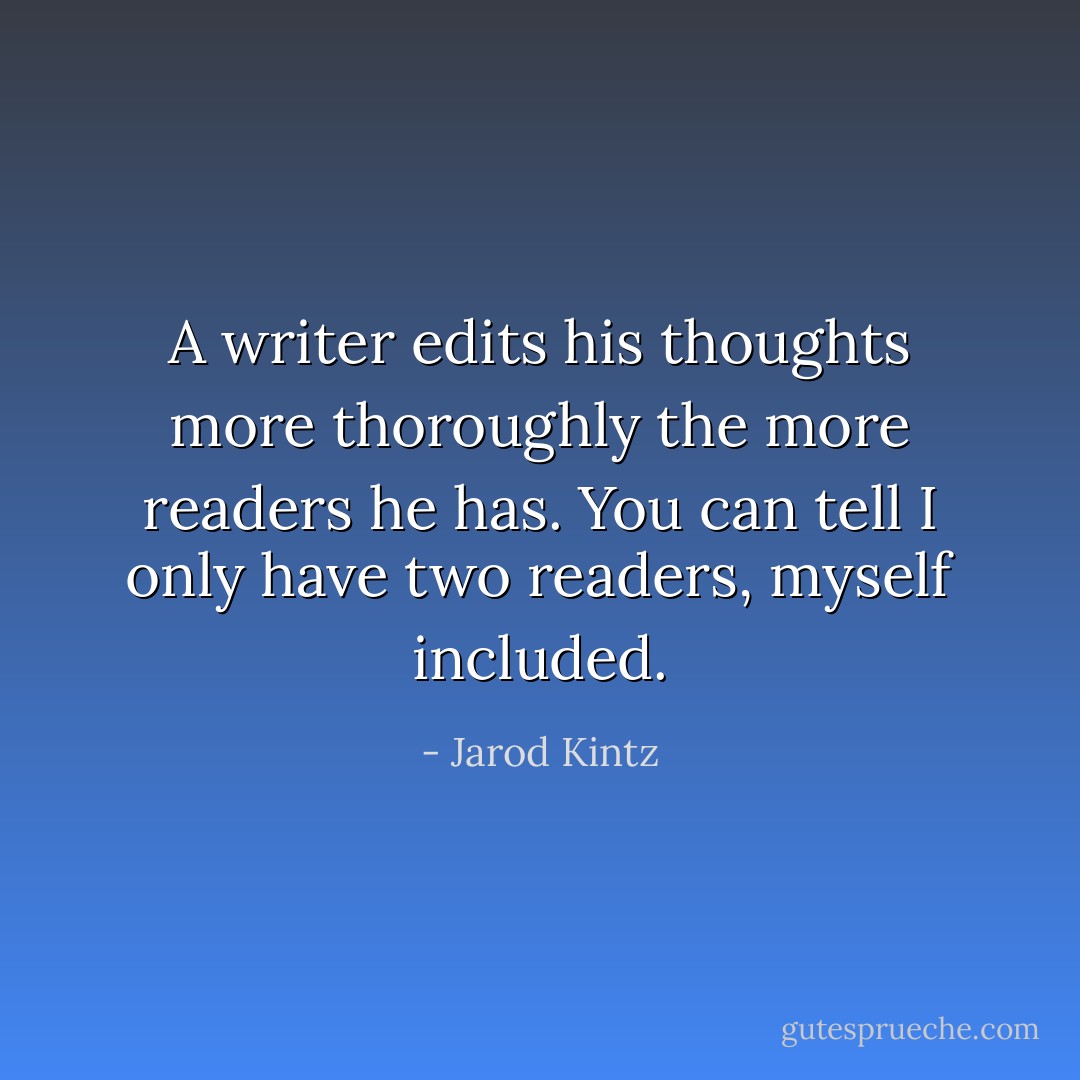 A writer edits his thoughts more thoroughly the more readers he has. You can tell I only have two readers, myself included. - Jarod Kintz