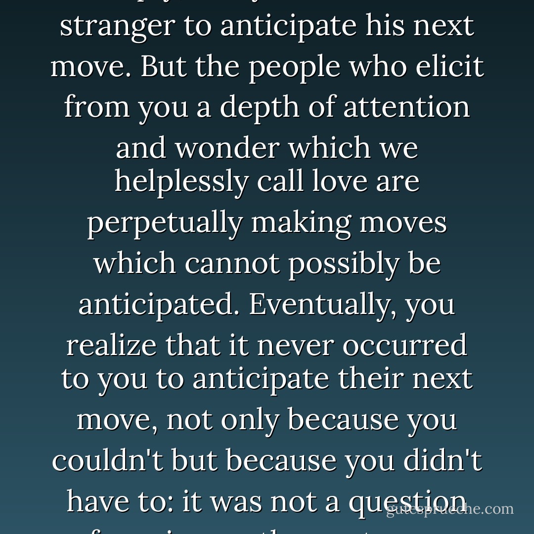 In my experience - and this is a very awkward way to put it, since I don't really know what the word <i>experience</i> means - the strangest people in one's life are the people one has known and loved, still know and will always love. Here, both I and the vocabulary are both in trouble, for <i>strangest</i> does not imply <i>stranger</i>. A stranger is a stranger is a stranger, simply, and you watch the stranger to anticipate his next move. But the people who elicit from you a depth of attention and wonder which we helplessly call love are perpetually making moves which cannot possibly be anticipated. Eventually, you realize that it never occurred to you to anticipate their next move, not only because you couldn't but because you didn't have to: it was not a question of moving on the next move, but simply, of being present. Danger, true, you try to anticipate and you prepare yourself, without knowing it, to stand in the way of death. For the strangest people in the world are those people recognized, beneath one's senses, by one's soul - the people utterly indispensable for one's journey. - James Baldwin