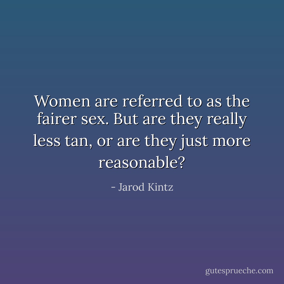 Women are referred to as the fairer sex. But are they really less tan, or are they just more reasonable? - Jarod Kintz