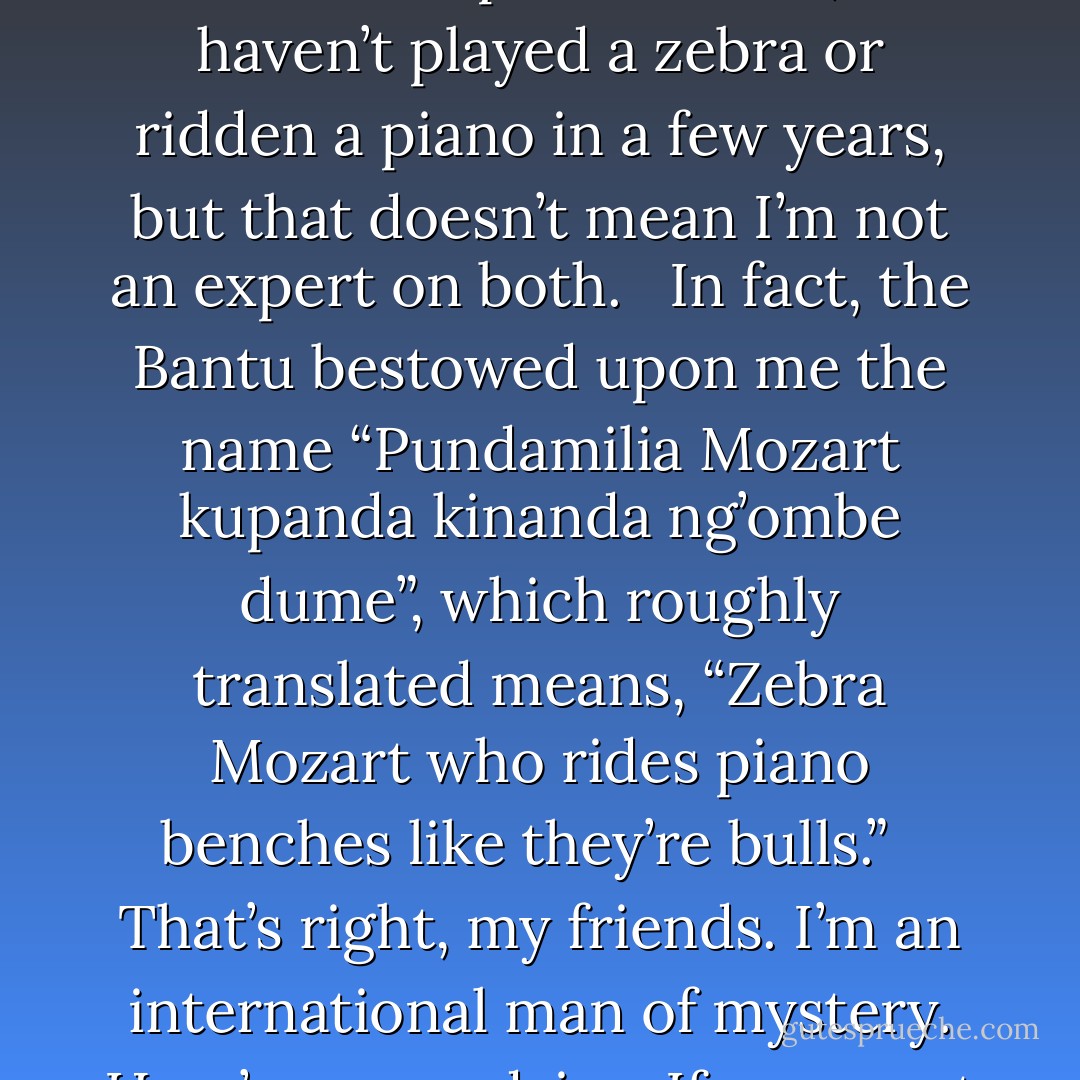 Zebras are the lions of the animal world. I mean they would be, if lions weren’t already the lions of the animal world. <br /><br />So, is this a book about zebras or pianos? Well, I haven’t played a zebra or ridden a piano in a few years, but that doesn’t mean I’m not an expert on both. <br /><br />In fact, the Bantu bestowed upon me the name “Pundamilia Mozart kupanda kinanda ng’ombe dume”, which roughly translated means, “Zebra Mozart who rides piano benches like they’re bulls.” <br /><br />That’s right, my friends. I’m an international man of mystery. Here’s some advice: If you want to be seen as more mysterious, remember to turn on the fog machine before you make your entrance.  - Jarod Kintz