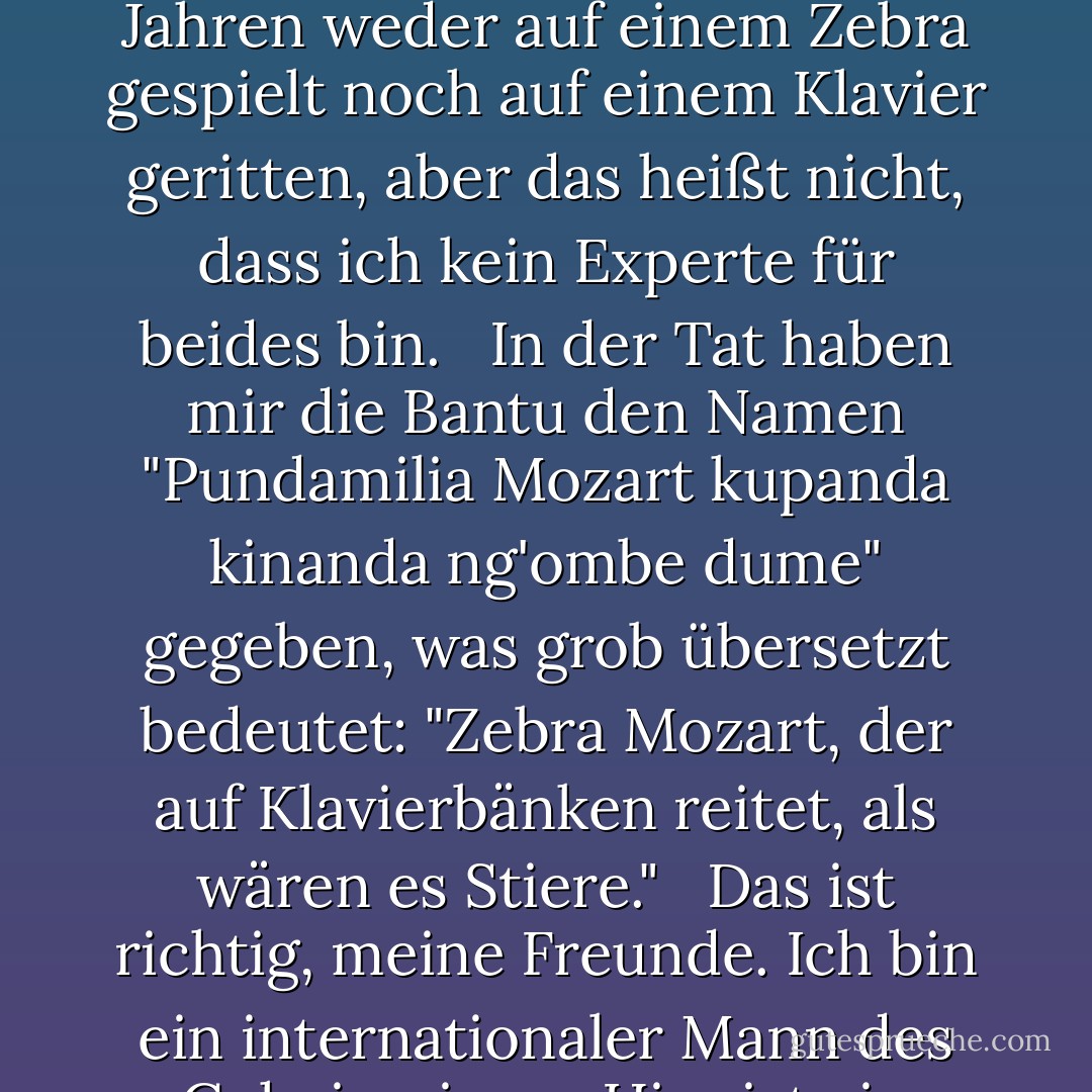 Zebras sind die Löwen der Tierwelt. Ich meine, sie wären es, wenn die Löwen nicht schon die Löwen der Tierwelt wären. <br /><br />Ist dies also ein Buch über Zebras oder Klaviere? Nun, ich habe seit ein paar Jahren weder auf einem Zebra gespielt noch auf einem Klavier geritten, aber das heißt nicht, dass ich kein Experte für beides bin. <br /><br />In der Tat haben mir die Bantu den Namen "Pundamilia Mozart kupanda kinanda ng'ombe dume" gegeben, was grob übersetzt bedeutet: "Zebra Mozart, der auf Klavierbänken reitet, als wären es Stiere." <br /><br />Das ist richtig, meine Freunde. Ich bin ein internationaler Mann des Geheimnisses. Hier ist ein Ratschlag: Wenn Sie noch mysteriöser erscheinen wollen, denken Sie daran, die Nebelmaschine einzuschalten, bevor Sie Ihren Auftritt haben. - Jarod Kintz<