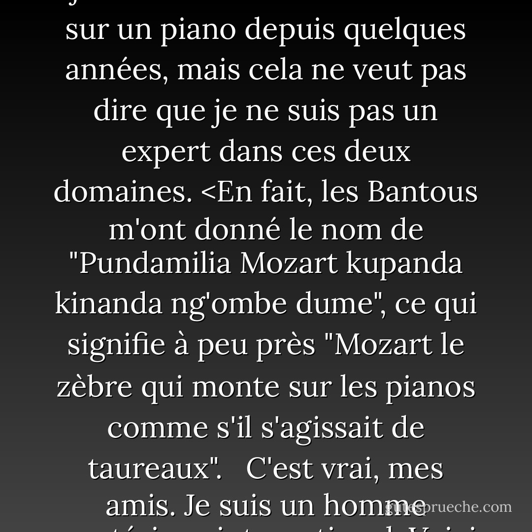 Les zèbres sont les lions du monde animal. Je veux dire qu'ils le seraient, si les lions n'étaient pas déjà les lions du monde animal. <br /><br />Alors, s'agit-il d'un livre sur les zèbres ou sur les pianos ? Eh bien, je n'ai pas joué avec un zèbre ni monté sur un piano depuis quelques années, mais cela ne veut pas dire que je ne suis pas un expert dans ces deux domaines. <En fait, les Bantous m'ont donné le nom de "Pundamilia Mozart kupanda kinanda ng'ombe dume", ce qui signifie à peu près "Mozart le zèbre qui monte sur les pianos comme s'il s'agissait de taureaux". <br /><br />C'est vrai, mes amis. Je suis un homme mystérieux international. Voici quelques conseils : Si vous voulez être perçu comme plus mystérieux, n'oubliez pas d'allumer la machine à brouillard avant de faire votre entrée. - Jarod Kintz