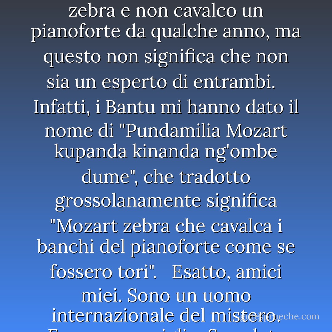 Le zebre sono i leoni del mondo animale. Cioè lo sarebbero, se i leoni non fossero già i leoni del mondo animale. <br /><br />Quindi, questo è un libro sulle zebre o sui pianoforti? Beh, non suono una zebra e non cavalco un pianoforte da qualche anno, ma questo non significa che non sia un esperto di entrambi. <br /><br />Infatti, i Bantu mi hanno dato il nome di "Pundamilia Mozart kupanda kinanda ng'ombe dume", che tradotto grossolanamente significa "Mozart zebra che cavalca i banchi del pianoforte come se fossero tori". <br /><br />Esatto, amici miei. Sono un uomo internazionale del mistero. Ecco un consiglio: Se volete essere visti come più misteriosi, ricordatevi di accendere la macchina della nebbia prima di fare il vostro ingresso. - Jarod Kintz