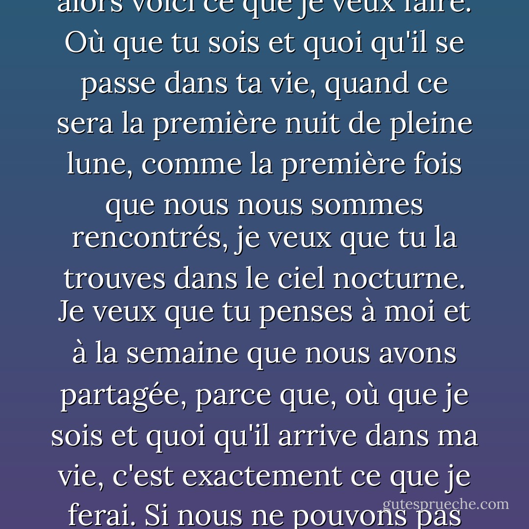 Je penserai à toi tous les jours. Une partie de moi a peur qu'un jour tu ne ressentes plus la même chose, que tu oublies d'une manière ou d'une autre ce que nous avons partagé, alors voici ce que je veux faire. Où que tu sois et quoi qu'il se passe dans ta vie, quand ce sera la première nuit de pleine lune, comme la première fois que nous nous sommes rencontrés, je veux que tu la trouves dans le ciel nocturne. Je veux que tu penses à moi et à la semaine que nous avons partagée, parce que, où que je sois et quoi qu'il arrive dans ma vie, c'est exactement ce que je ferai. Si nous ne pouvons pas être ensemble, au moins nous pouvons partager cela, et peut-être qu'à nous deux, nous pouvons le faire durer pour toujours. - Nicholas Sparks
