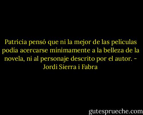 Patricia pensó que ni la mejor de las películas podía acercarse mínimamente a la belleza de la novela, ni al personaje descrito por el autor. - Jordi Sierra i Fabra