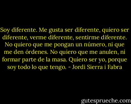 Soy diferente. Me gusta ser diferente, quiero ser diferente, verme diferente, sentirme diferente. No quiero que me pongan un número, ni que me den órdenes. No quiero que me anulen, ni formar parte de la masa. Quiero ser yo, porque soy todo lo que tengo. - Jordi Sierra i Fabra