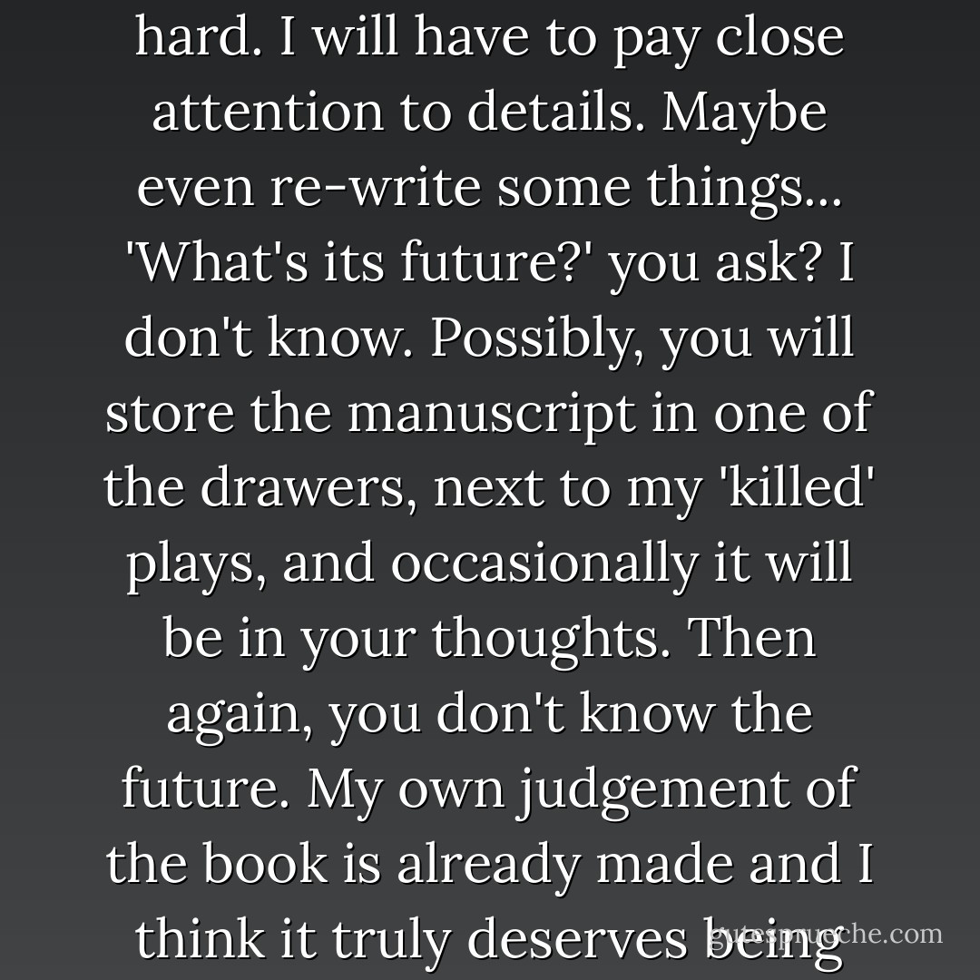 In front of me 327 pages of the manuscript [<i>Master and Margarita</i>] (about 22 chapters). The most important remains - editing, and it's going to be hard. I will have to pay close attention to details. Maybe even re-write some things... 'What's its future?' you ask? I don't know. Possibly, you will store the manuscript in one of the drawers, next to my 'killed' plays, and occasionally it will be in your thoughts. Then again, you don't know the future. My own judgement of the book is already made and I think it truly deserves being hidden away in the darkness of some chest.<br /><br />[Bulgakov from Moscow to his wife on June 15 1938] - Mikhail Bulgakov