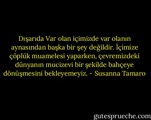 Dışarıda Var olan içimizde var olanın aynasından başka bir şey değildir. İçimize çöplük muamelesi yaparken, çevremizdeki dünyanın mucizevi bir şekilde bahçeye dönüşmesini bekleyemeyiz. - Susanna Tamaro