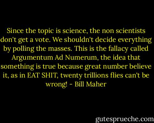 Since the topic is science, the non scientists don't get a vote. We shouldn't decide everything by polling the masses. This is the fallacy called Argumentum Ad Numerum, the idea that something is true because great number believe it, as in EAT SHIT, twenty trillions flies can't be wrong! - Bill Maher