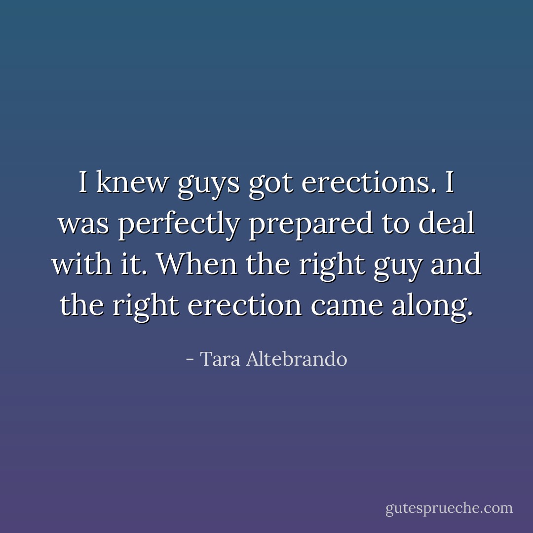 I <i>knew</i> guys got erections.<br />I was <i>perfectly prepared</i> to deal with it. When the right guy and the right erection came along. - Tara Altebrando