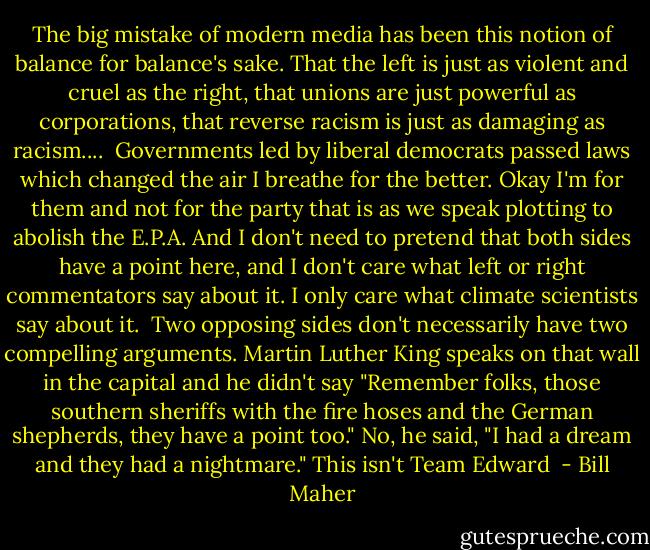 The big mistake of modern media has been this notion of balance for balance's sake. That the left is just as violent and cruel as the right, that unions are just powerful as corporations, that reverse racism is just as damaging as racism....<br /><br />Governments led by liberal democrats passed laws which changed the air I breathe for the better. Okay I'm for them and not for the party that is as we speak plotting to abolish the E.P.A. And I don't need to pretend that both sides have a point here, and I don't care what left or right commentators say about it. I only care what climate scientists say about it.<br /><br />Two opposing sides don't necessarily have two compelling arguments. Martin Luther King speaks on that wall in the capital and he didn't say "Remember folks, those southern sheriffs with the fire hoses and the German shepherds, they have a point too." No, he said, "I had a dream and they had a nightmare." This isn't Team Edward  - Bill Maher