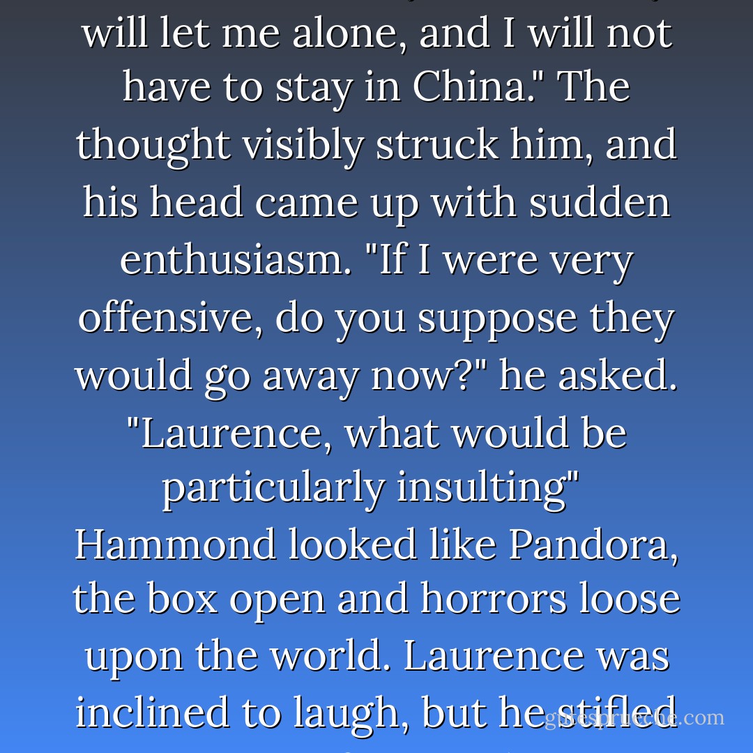 I do not care if they do not like me," he said. "Maybe then they will let me alone, and I will not have to stay in China." The thought visibly struck him, and his head came up with sudden enthusiasm. "If I were very offensive, do you suppose they would go away now?" he asked. "Laurence, what would be particularly insulting"<br /><br />Hammond looked like Pandora, the box open and horrors loose upon the world. Laurence was inclined to laugh, but he stifled it out of sympathy. - Naomi Novik