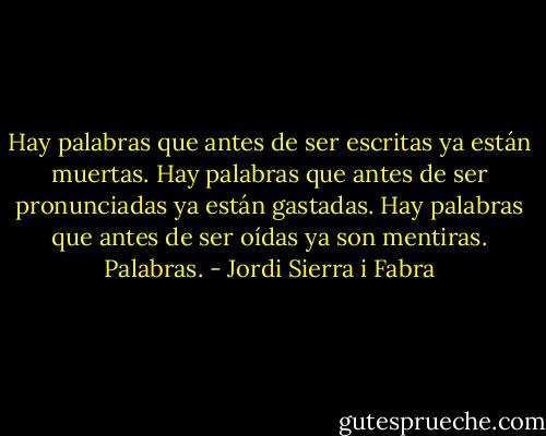 Hay palabras que antes de ser escritas ya están muertas. Hay palabras que antes de ser pronunciadas ya están gastadas. Hay palabras que antes de ser oídas ya son mentiras. Palabras. - Jordi Sierra i Fabra