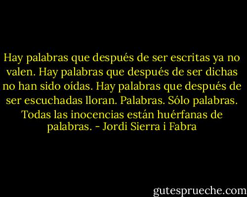 Hay palabras que después de ser escritas ya no valen. Hay palabras que después de ser dichas no han sido oídas. Hay palabras que después de ser escuchadas lloran. Palabras. Sólo palabras. Todas las inocencias están huérfanas de palabras. - Jordi Sierra i Fabra