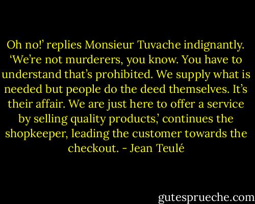 Oh no!’ replies Monsieur Tuvache indignantly. ‘We’re not murderers, you know. You have to understand that’s prohibited. We supply what is needed but people do the deed themselves. It’s their affair. We are just here to offer a service by selling quality products,’ continues the shopkeeper, leading the customer towards the checkout. - Jean Teulé