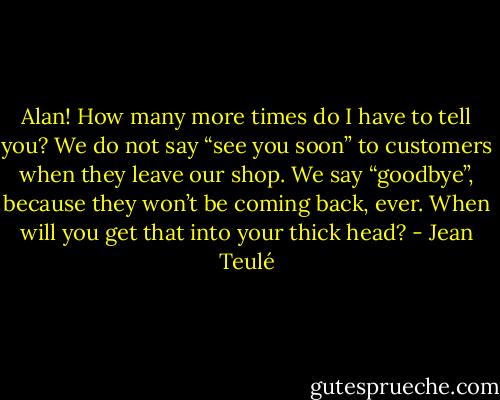 Alan! How many more times do I have to tell you? We do not say “see you soon” to customers when they leave our shop. We say “goodbye”, because they won’t be coming back, ever. When will you get that into your thick head? - Jean Teulé