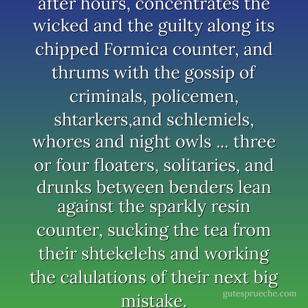 It drains the bars and cafes after hours, concentrates the wicked and the guilty along its chipped Formica counter, and thrums with the gossip of criminals, policemen, shtarkers,and schlemiels, whores and night owls ... three or four floaters, solitaries, and drunks between benders lean against the sparkly resin counter, sucking the tea from their shtekelehs and working the calulations of their next big mistake. - Michael Chabon