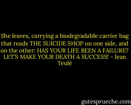 She leaves, carrying a biodegradable carrier bag that reads THE SUICIDE SHOP on one side, and on the other: HAS YOUR LIFE BEEN A FAILURE? LET’S MAKE YOUR DEATH A SUCCESS! - Jean Teulé