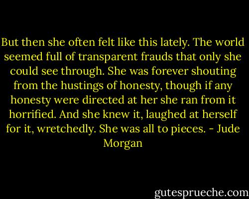 But then she often felt like this lately. The world seemed full of transparent frauds that only she could see through. She was forever shouting from the hustings of honesty, though if any honesty were directed at her she ran from it horrified. And she knew it, laughed at herself for it, wretchedly. She was all to pieces. - Jude Morgan