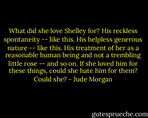 What did she love Shelley for? His reckless spontaneity -- like this. His helpless generous nature -- like this. His treatment of her as a reasonable human being and not a trembling little rose -- and so on. If she loved him for these things, could she hate him for them? Could she? - Jude Morgan