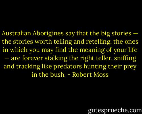 Australian Aborigines say that the big stories — the stories worth telling and retelling, the ones in which you may find the meaning of your life — are forever stalking the right teller, sniffing and tracking like predators hunting their prey in the bush. - Robert Moss
