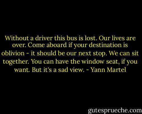 Without a driver this bus is lost. Our lives are over. Come aboard if your destination is oblivion - it should be our next stop. We can sit together. You can have the window seat, if you want. But it's a sad view. - Yann Martel