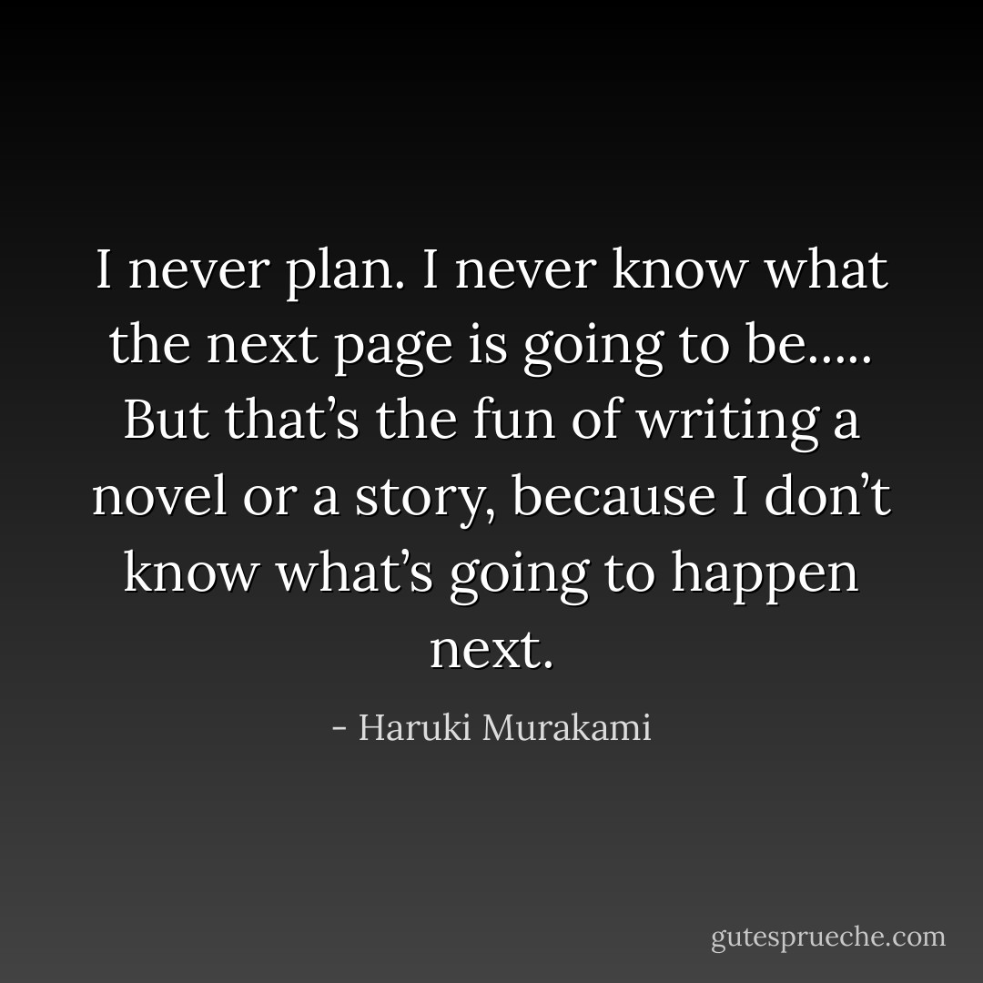 I never plan. I never know what the next page is going to be..... But that’s the fun of writing a novel or a story, because I don’t know what’s going to happen next. - Haruki Murakami