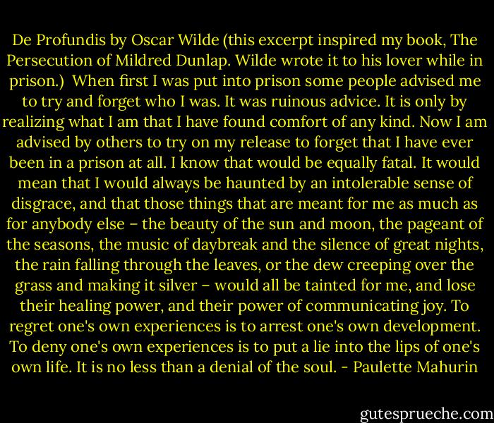 De Profundis by Oscar Wilde (this excerpt inspired my book, The Persecution of Mildred Dunlap. Wilde wrote it to his lover while in prison.)<br /><br />When first I was put into prison some people advised me to try and forget who I was. It was ruinous advice. It is only by realizing what I am that I have found comfort of any kind. Now I am advised by others to try on my release to forget that I have ever been in a prison at all. I know that would be equally fatal. It would mean that I would always be haunted by an intolerable sense of disgrace, and that those things that are meant for me as much as for anybody else – the beauty of the sun and moon, the pageant of the seasons, the music of daybreak and the silence of great nights, the rain falling through the leaves, or the dew creeping over the grass and making it silver – would all be tainted for me, and lose their healing power, and their power of communicating joy. To regret one's own experiences is to arrest one's own development. To deny one's own experiences is to put a lie into the lips of one's own life. It is no less than a denial of the soul. - Paulette Mahurin