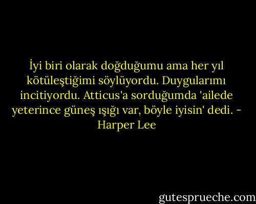 İyi biri olarak doğduğumu ama her yıl kötüleştiğimi söylüyordu. Duygularımı incitiyordu. Atticus'a sorduğumda 'ailede yeterince güneş ışığı var, böyle iyisin' dedi. - Harper Lee