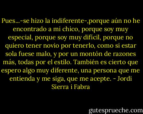 Pues...-se hizo la indiferente-,porque aún no he encontrado a mi chico, porque soy muy especial, porque soy muy difícil, porque no quiero tener novio por tenerlo, como si estar sola fuese malo, y por un montón de razones más, todas por el estilo. También es cierto que espero algo muy diferente, una persona que me entienda y me siga, que me acepte. - Jordi Sierra i Fabra