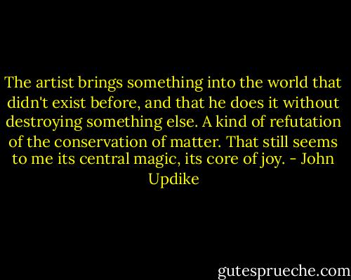 The artist brings something into the world that didn't exist before, and that he does it without destroying something else. A kind of refutation of the conservation of matter. That still seems to me its central magic, its core of joy. - John Updike