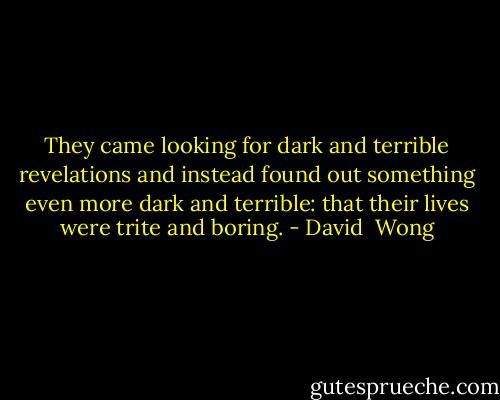They came looking for dark and terrible revelations and instead found out something even more dark and terrible: that their lives were trite and boring. - David  Wong