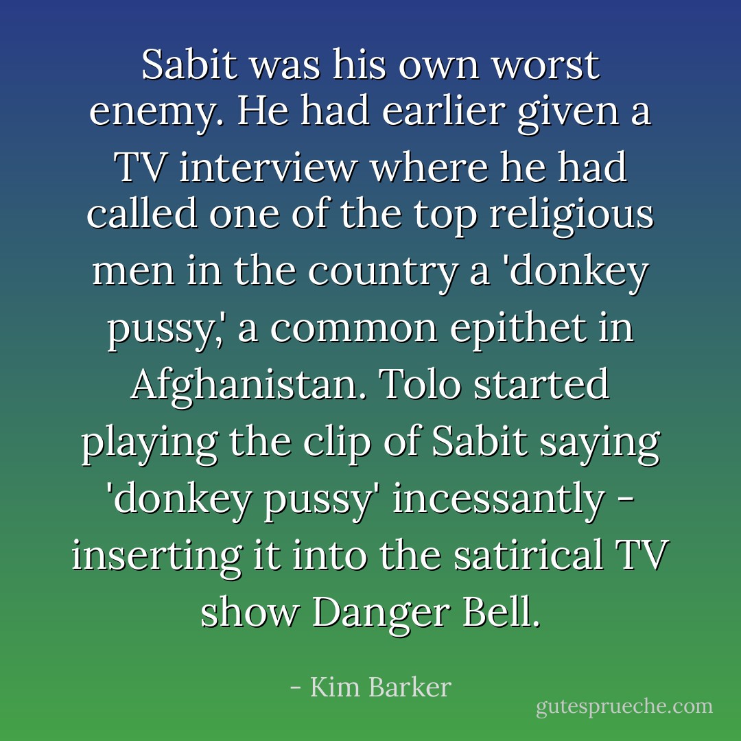 Sabit was his own worst enemy. He had earlier given a TV interview where he had called one of the top religious men in the country a 'donkey pussy,' a common epithet in Afghanistan. Tolo started playing the clip of Sabit saying 'donkey pussy' incessantly - inserting it into the satirical TV show Danger Bell. - Kim Barker