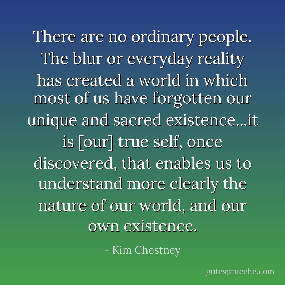 There are no ordinary people. The blur or everyday reality has created a world in which most of us have forgotten our unique and sacred existence...it is [our] true self, once discovered, that enables us to understand more clearly the nature of our world, and our own existence. - Kim Chestney