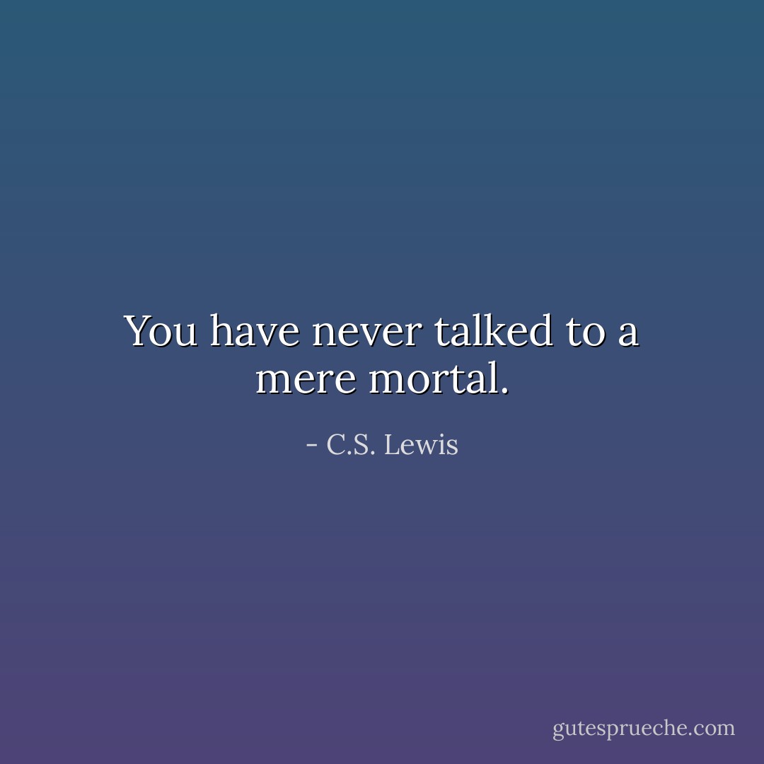 You have never talked to a mere mortal. - C.S. Lewis