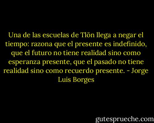 Una de las escuelas de Tlön llega a negar el tiempo: razona que el presente es indefinido, que el futuro no tiene realidad sino como esperanza presente, que el pasado no tiene realidad sino como recuerdo presente. - Jorge Luis Borges