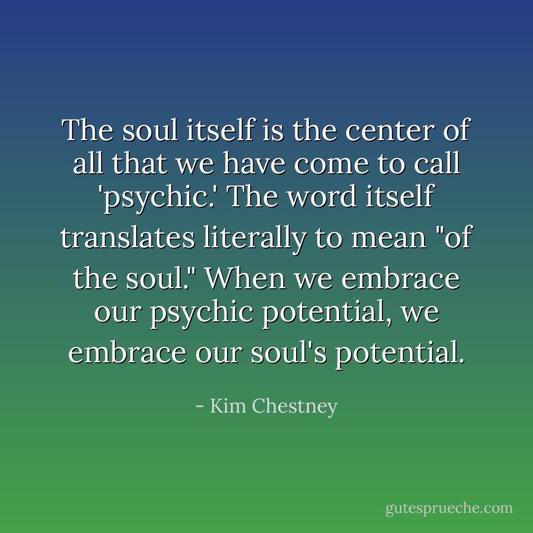 The soul itself is the center of all that we have come to call 'psychic.' The word itself translates literally to mean "of the soul." When we embrace our psychic potential, we embrace our soul's potential. - Kim Chestney