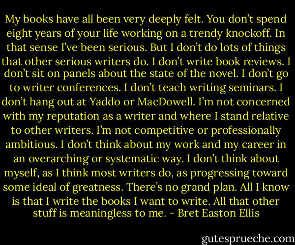 My books have all been very deeply felt. You don’t spend eight years of your life working on a trendy knockoff. In that sense I’ve been serious. But I don’t do lots of things that other serious writers do. I don’t write book reviews. I don’t sit on panels about the state of the novel. I don’t go to writer conferences. I don’t teach writing seminars. I don’t hang out at Yaddo or MacDowell. I’m not concerned with my reputation as a writer and where I stand relative to other writers. I’m not competitive or professionally ambitious. I don’t think about my work and my career in an overarching or systematic way. I don’t think about myself, as I think most writers do, as progressing toward some ideal of greatness. There’s no grand plan. All I know is that I write the books I want to write. All that other stuff is meaningless to me. - Bret Easton Ellis