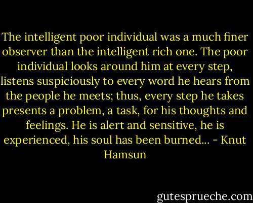 The intelligent poor individual was a much finer observer than the intelligent rich one. The poor individual looks around him at every step, listens suspiciously to every word he hears from the people he meets; thus, every step he takes presents a problem, a task, for his thoughts and feelings. He is alert and sensitive, he is experienced, his soul has been burned... - Knut Hamsun