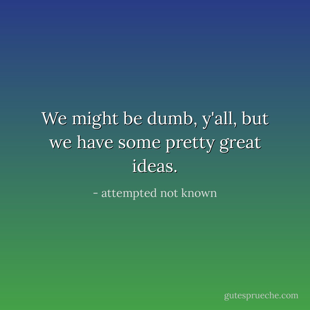 We might be dumb, y'all, but we have some pretty great ideas. - attempted not known