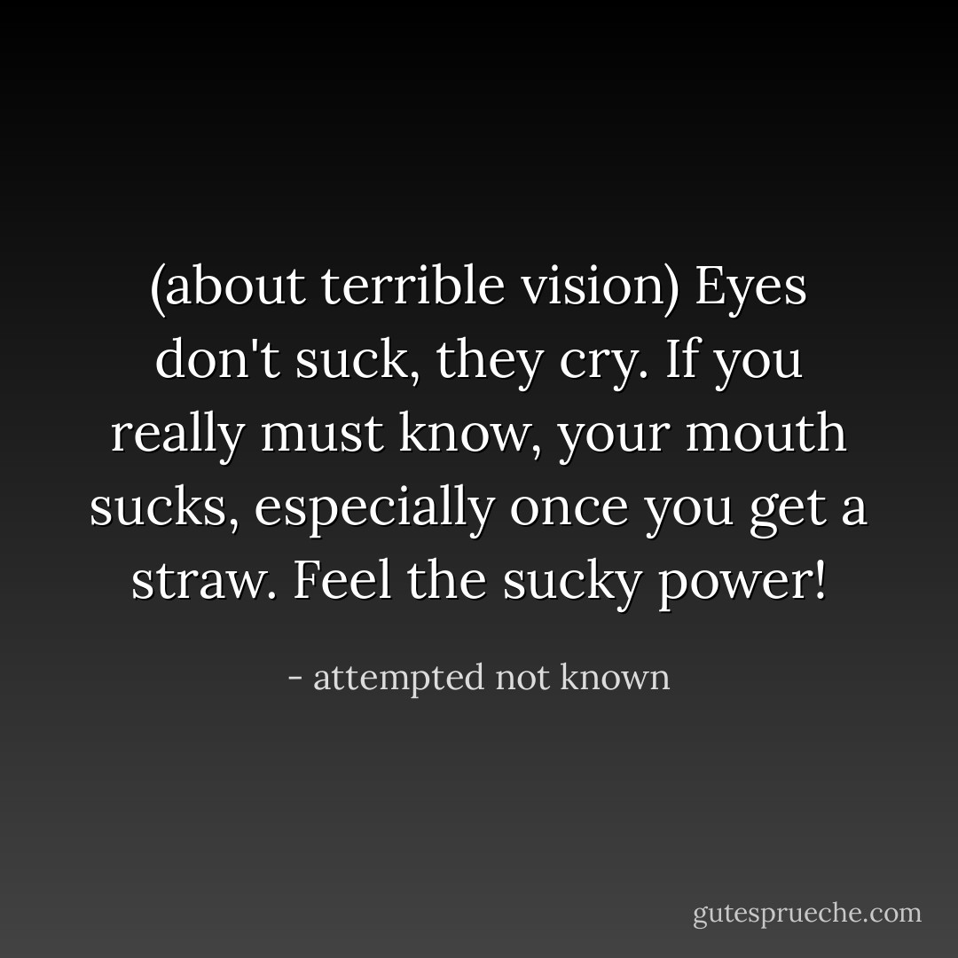 (about terrible vision) Eyes don't suck, they cry. If you really must know, your mouth sucks, especially once you get a straw. Feel the sucky power! - attempted not known