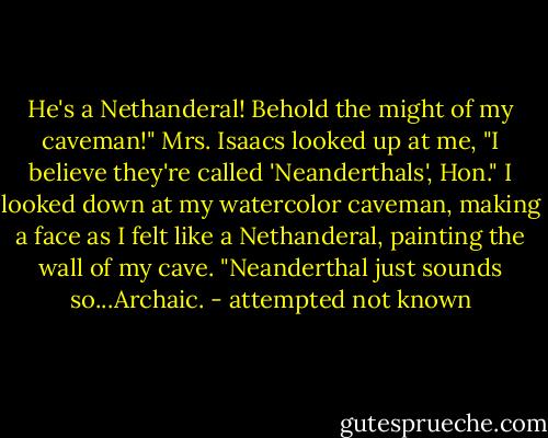 He's a Nethanderal! Behold the might of my caveman!"<br />Mrs. Isaacs looked up at me, "I believe they're called 'Neanderthals', Hon."<br />I looked down at my watercolor caveman, making a face as I felt like a Nethanderal, painting the wall of my cave. "Neanderthal just sounds so...Archaic. - attempted not known