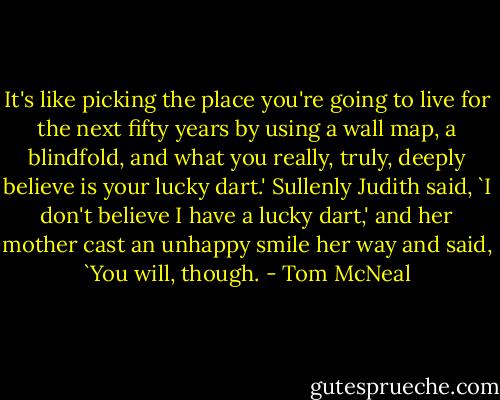 It's like picking the place you're going to live for the next fifty years by using a wall map, a blindfold, and what you really, truly, deeply believe is your lucky dart.' Sullenly Judith said, `I don't believe I have a lucky dart,' and her mother cast an unhappy smile her way and said, `You will, though. - Tom McNeal
