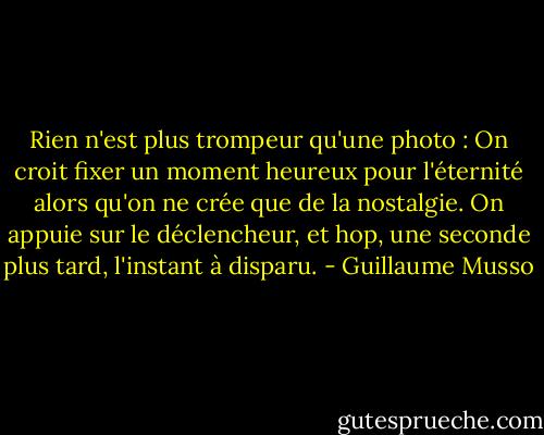 Rien n'est plus trompeur qu'une photo : On croit fixer un moment heureux pour l'éternité alors qu'on ne crée que de la nostalgie. On appuie sur le déclencheur, et hop, une seconde plus tard, l'instant à disparu. - Guillaume Musso