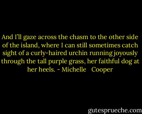 And I’ll gaze across the chasm to the other side of the island, where I can still sometimes catch sight of a curly-haired urchin running joyously through the tall purple grass, her faithful dog at her heels. - Michelle   Cooper