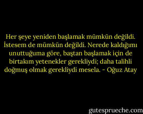Her şeye yeniden başlamak mümkün değildi. İstesem de mümkün değildi. Nerede kaldığımı unuttuğuma göre, baştan başlamak için de birtakım yetenekler gerekliydi; daha talihli doğmuş olmak gerekliydi mesela. - Oğuz Atay