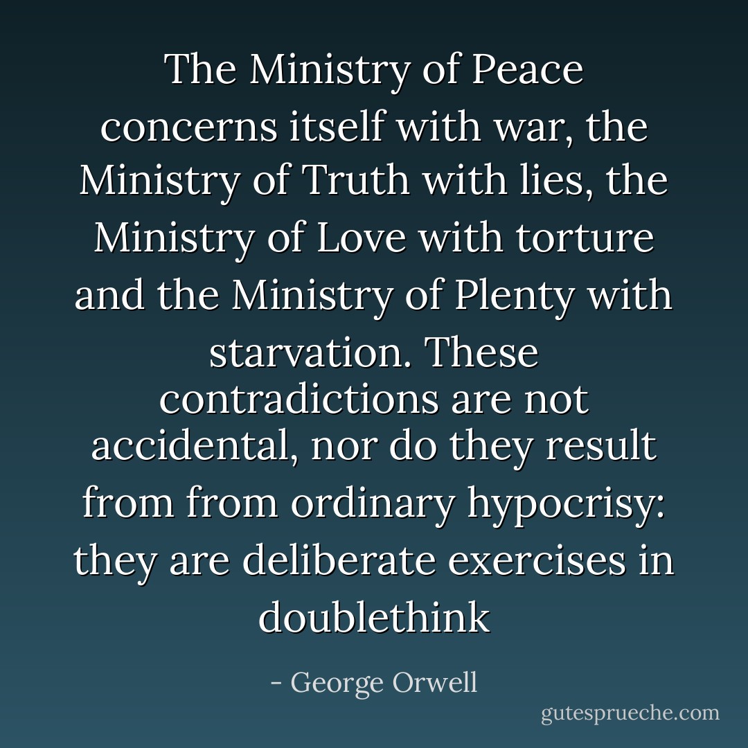 The Ministry of Peace concerns itself with war, the Ministry of Truth with lies, the Ministry of Love with torture and the Ministry of Plenty with starvation. These contradictions are not accidental, nor do they result from from ordinary hypocrisy: they are deliberate exercises in doublethink - George Orwell