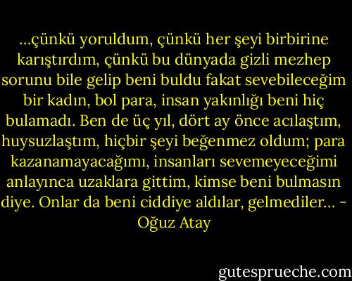 …çünkü yoruldum, çünkü her şeyi birbirine karıştırdım, çünkü bu dünyada gizli mezhep sorunu bile gelip beni buldu fakat sevebileceğim bir kadın, bol para, insan yakınlığı beni hiç bulamadı. Ben de üç yıl, dört ay önce acılaştım, huysuzlaştım, hiçbir şeyi beğenmez oldum; para kazanamayacağımı, insanları sevemeyeceğimi anlayınca uzaklara gittim, kimse beni bulmasın diye. Onlar da beni ciddiye aldılar, gelmediler… - Oğuz Atay
