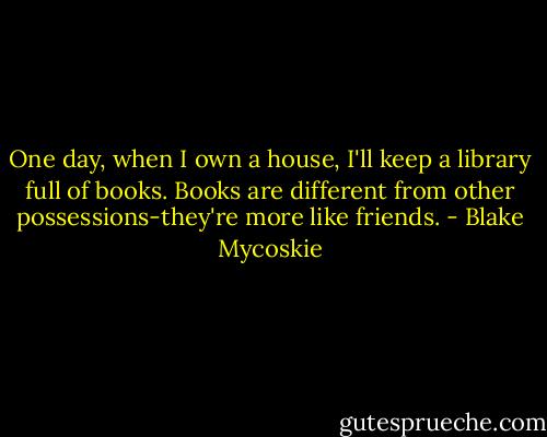 One day, when I own a house, I'll keep a library full of books. Books are different from other possessions-they're more like friends. - Blake Mycoskie